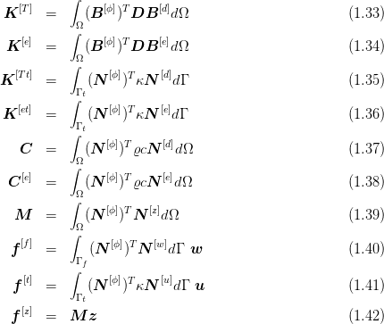           ∫
K [T]  =     (B [ϕ])T DB  [d]dΩ                         (1.33 )
          ∫Ω
 K [e]  =     (B [ϕ])T DB  [e]dΩ                         (1.34 )
          ∫Ω
  [T t]           [ϕ]T    [d]
K      =   Γ t(N  ) κN    dΓ                         (1.35 )
          ∫
K [et]  =     (N [ϕ])TκN  [e]dΓ                         (1.36 )
          ∫Γ t
   C   =     (N  [ϕ])TϱcN [d]dΩ                         (1.37 )
          ∫Ω
   [e]           [ϕ] T    [e]
 C     =   Ω (N    ) ϱcN   dΩ                         (1.38 )
          ∫     [ϕ] T  [z]
  M    =   Ω (N    ) N   dΩ                           (1.39 )
          ∫
 f [f]  =     (N  [ϕ])T N [w]dΓ  w                       (1.40 )
          ∫Γ f
  f[t]  =     (N [ϕ])TκN  [u]dΓ u                       (1.41 )
           Γ t
 f [z]  =  M  z                                       (1.42 )
